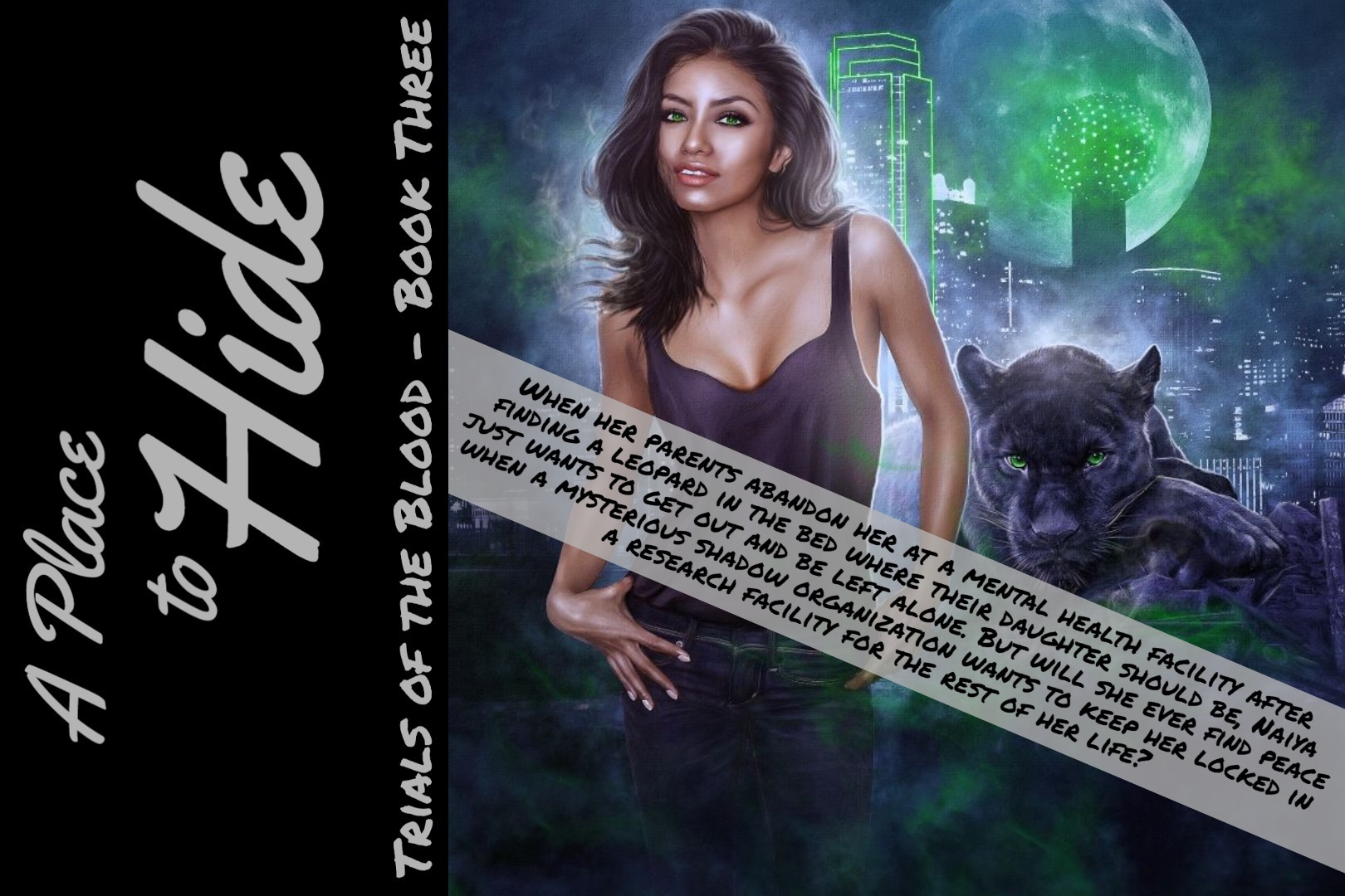 A PLACE TO HIDE - TRIALS OF THE BLOOD, BOOK THREE - When her parents abandon her at a mental health facility after finding a leopard in the bed where their daughter should be, Naiya just wants to get out and be left alone. But will she ever find peace when a mysterious shadow organization wants to keep her locked in a research facility for the rest of her life? - Available NOW at all major retailers! 